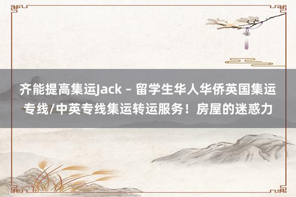 齐能提高集运Jack – 留学生华人华侨英国集运专线/中英专线集运转运服务！房屋的迷惑力