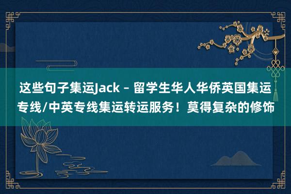 这些句子集运Jack – 留学生华人华侨英国集运专线/中英专线集运转运服务!莫得复杂的修饰